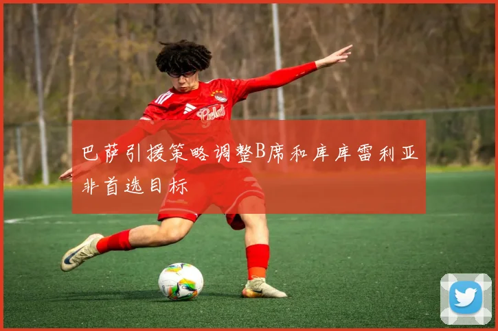 巴萨引援策略调整B席和库库雷利亚非首选目标