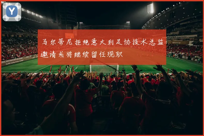 马尔蒂尼拒绝意大利足协技术总监邀请或将继续留任现职