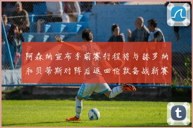 阿森纳宣布季前赛行程将与赫罗纳和贝蒂斯对阵后返回伦敦备战新赛季