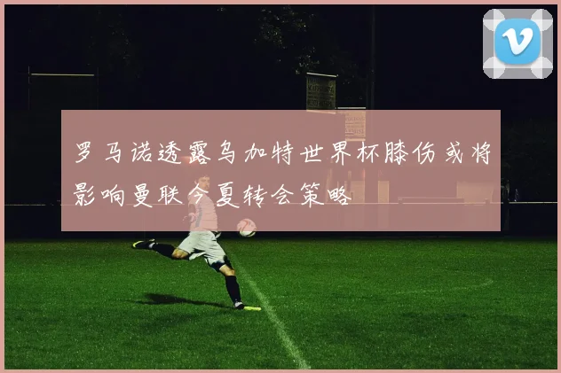 罗马诺透露乌加特世界杯膝伤或将影响曼联今夏转会策略