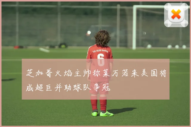 芝加哥火焰主帅称莱万若来美国将成超巨并助球队争冠