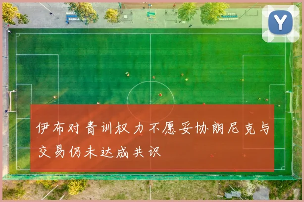 伊布对青训权力不愿妥协朗尼克与交易仍未达成共识