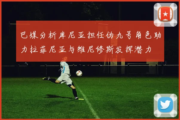 巴媒分析库尼亚担任伪九号角色助力拉菲尼亚与维尼修斯发挥潜力