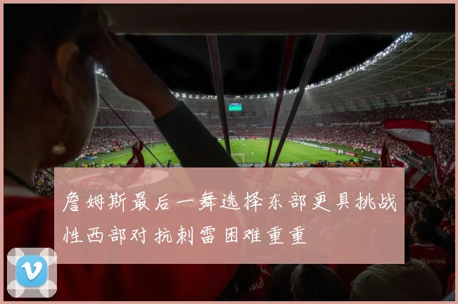 詹姆斯最后一舞选择东部更具挑战性西部对抗刺雷困难重重