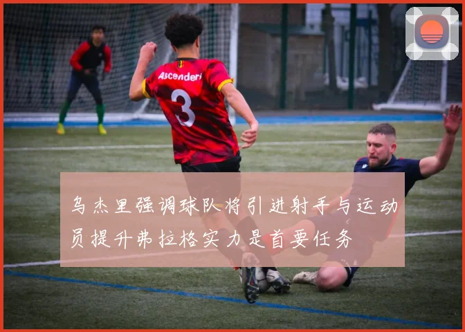 乌杰里强调球队将引进射手与运动员提升弗拉格实力是首要任务