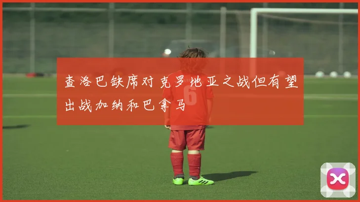 查洛巴缺席对克罗地亚之战但有望出战加纳和巴拿马