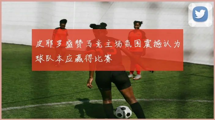 皮耶罗盛赞马竞主场氛围震撼认为球队本应赢得比赛