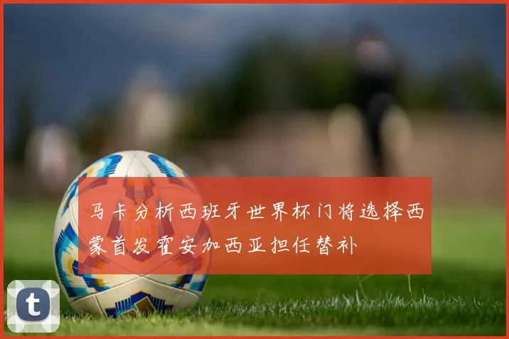 马卡分析西班牙世界杯门将选择西蒙首发霍安加西亚担任替补